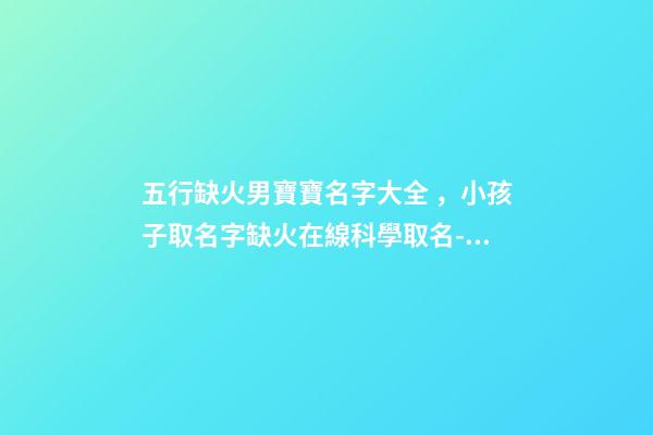 五行缺火男寶寶名字大全，小孩子取名字缺火在線科學取名-可愛點